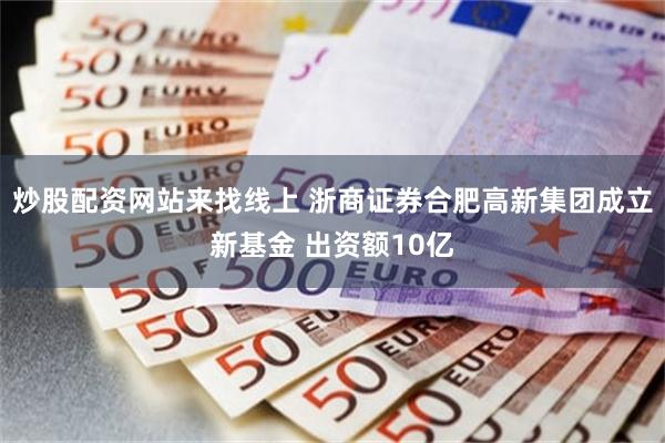 炒股配资网站来找线上 浙商证券合肥高新集团成立新基金 出资额10亿