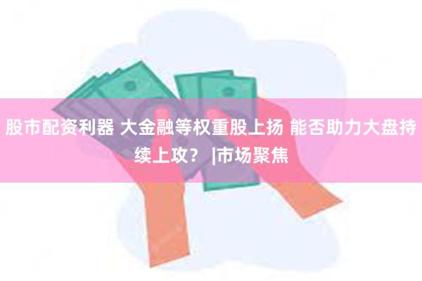 股市配资利器 大金融等权重股上扬 能否助力大盘持续上攻？ |市场聚焦