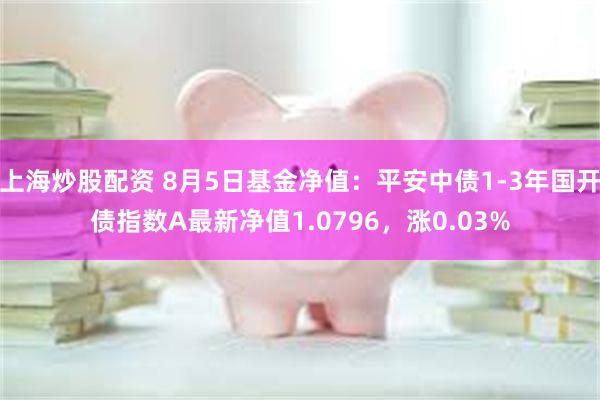 上海炒股配资 8月5日基金净值：平安中债1-3年国开债指数A最新净值1.0796，涨0.03%