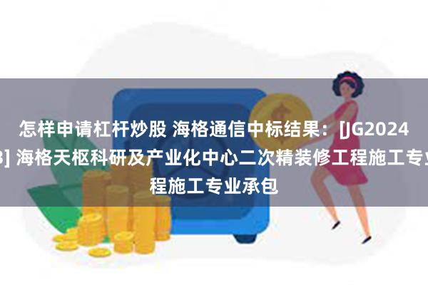 怎样申请杠杆炒股 海格通信中标结果：[JG2024-3403] 海格天枢科研及产业化中心二次精装修工程施工专业承包