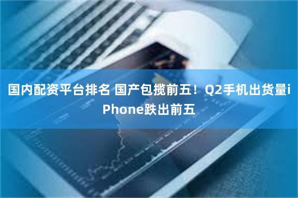 国内配资平台排名 国产包揽前五！Q2手机出货量iPhone跌