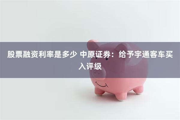 股票融资利率是多少 中原证券：给予宇通客车买入评级