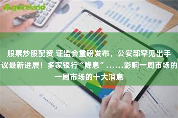 股票炒股配资 证监会重磅发布，公安部罕见出手！中美会议最新进