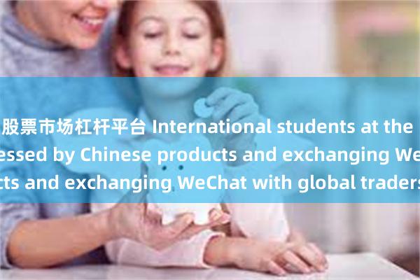 股票市场杠杆平台 International students at the Canton Fair: impressed by Chinese products and exchanging WeChat with global traders