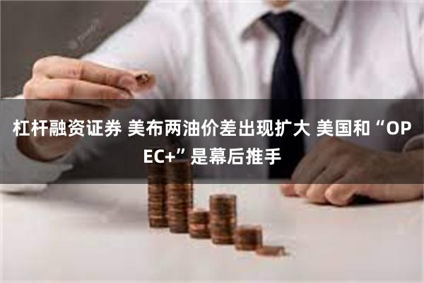 杠杆融资证券 美布两油价差出现扩大 美国和“OPEC+”是幕