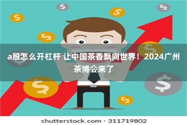 a股怎么开杠杆 让中国茶香飘向世界！2024广州茶博会来了