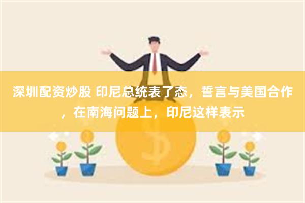 深圳配资炒股 印尼总统表了态，誓言与美国合作，在南海问题上，