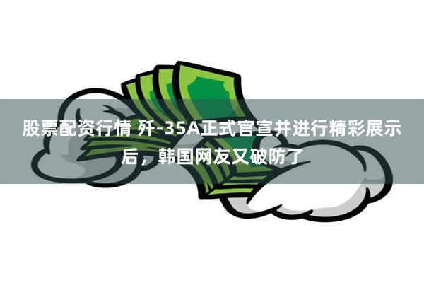 股票配资行情 歼-35A正式官宣并进行精彩展示后，韩国网友又