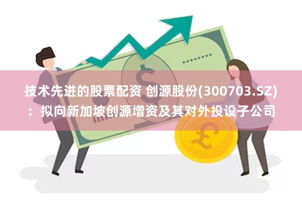 技术先进的股票配资 创源股份(300703.SZ)：拟向新加