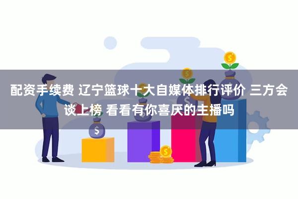 配资手续费 辽宁篮球十大自媒体排行评价 三方会谈上榜 看看有