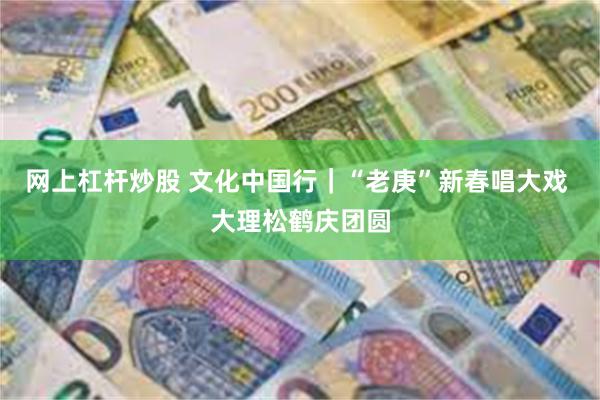 网上杠杆炒股 文化中国行｜“老庚”新春唱大戏 大理松鹤庆团圆