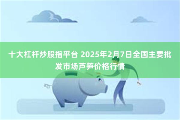 十大杠杆炒股指平台 2025年2月7日全国主要批发市场芦笋价