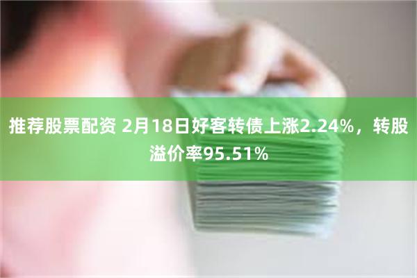 推荐股票配资 2月18日好客转债上涨2.24%，转股溢价率9