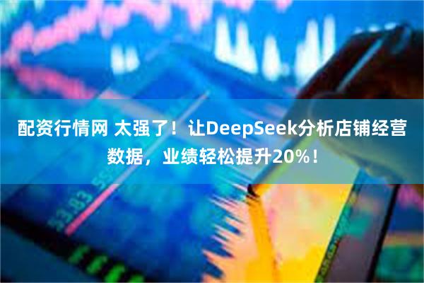 配资行情网 太强了！让DeepSeek分析店铺经营数据，业绩